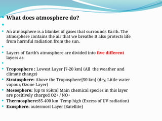  What does atmosphere do?

 An atmosphere is a blanket of gases that surrounds Earth. The
atmosphere contains the air that we breathe It also protects life
from harmful radiation from the sun.

 Layers of Earth’s atmosphere are divided into five different
layers as:

 Troposphere : Lowest Layer [7-20 km] (All the weather and
climate change)
 Stratosphere: Above the Troposphere[50 km] (dry, Little water
vapour, Ozone Layer)
 Mesosphere: [up to 85km] Main chemical species in this layer
are positively charged O2+ / NO+
 Thermosphere:85-400 km Temp high (Excess of UV radiation)
 Exosphere: outermost Layer [Satellite]
 