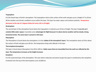 Troposphere
It is the lowest layer of Earth’s atmosphere. The troposphere starts at the surface of the earth and goes up to a height of 7 to 20 km.
All the weather and climatic conditions occurs within this layer. This layer has water vapour and moisture particles. Temperature
decreases at the rate of 1 degree Celsius for every 165 m of height.
Stratosphere
The second layer of the atmosphere found above the troposphere. It extends up to 50 km of height. This layer is very dry as it
contains little water vapour. It provides some advantages for flight because it is above stormy weather and has steady, strong,
horizontal winds. The ozone layer is present in this layer.
Mesosphere
The Mesosphere is found above the stratosphere. It is the coldest of the atmospheric layers. The mesosphere starts at 50 km above
the surface of Earth and goes up to 85 km. The temperature drops with altitude in this layer.
Thermosphere/Ionosphere
This layer is found above Mesosphere from 80 to 400 km. Radio waves that are transmitted from the earth are reflected by this
layer. The temperature increases as the height increases.
Exosphere
It is the outermost layer of the atmosphere. The zone where molecules and atoms escape into space is mentioned as the exosphere.
It extends from the top of the thermosphere up to 10,000 km.
 