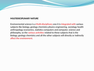 MULTIDISCIPLINARY NATURE
Environmental science is a Multi-disciplinary one it is integrated with various
subjects like biology, geology chemistry physics engineering, sociology health
anthropology economics, statistics computers and computer, science and
philosophy, so the various activities related to these subjects that is the
biology, geology chemistry and all the other subjects will directly or indirectly
affect the environment.
 