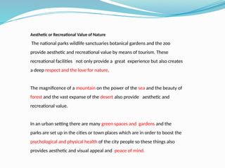 Aesthetic or Recreational Value of Nature
The national parks wildlife sanctuaries botanical gardens and the zoo
provide aesthetic and recreational value by means of tourism. These
recreational facilities not only provide a great experience but also creates
a deep respect and the love for nature.
The magnificence of a mountain on the power of the sea and the beauty of
forest and the vast expanse of the desert also provide aesthetic and
recreational value.
In an urban setting there are many green spaces and gardens and the
parks are set up in the cities or town places which are in order to boost the
psychological and physical health of the city people so these things also
provides aesthetic and visual appeal and peace of mind.
 