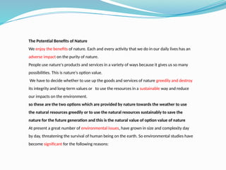 The Potential Benefits of Nature
We enjoy the benefits of nature. Each and every activity that we do in our daily lives has an
adverse impact on the purity of nature.
People use nature's products and services in a variety of ways because it gives us so many
possibilities. This is nature's option value.
We have to decide whether to use up the goods and services of nature greedily and destroy
its integrity and long-term values or to use the resources in a sustainable way and reduce
our impacts on the environment.
so these are the two options which are provided by nature towards the weather to use
the natural resources greedily or to use the natural resources sustainably to save the
nature for the future generation and this is the natural value of option value of nature
At present a great number of environmental issues, have grown in size and complexity day
by day, threatening the survival of human being on the earth. So environmental studies have
become significant for the following reasons:
 