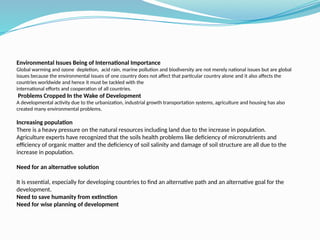 Environmental Issues Being of International Importance
Global warming and ozone depletion, acid rain, marine pollution and biodiversity are not merely national issues but are global
issues because the environmental issues of one country does not affect that particular country alone and it also affects the
countries worldwide and hence it must be tackled with the
international efforts and cooperation of all countries.
Problems Cropped In the Wake of Development
A developmental activity due to the urbanization, industrial growth transportation systems, agriculture and housing has also
created many environmental problems.
Increasing population
There is a heavy pressure on the natural resources including land due to the increase in population.
Agriculture experts have recognized that the soils health problems like deficiency of micronutrients and
efficiency of organic matter and the deficiency of soil salinity and damage of soil structure are all due to the
increase in population.
Need for an alternative solution
It is essential, especially for developing countries to find an alternative path and an alternative goal for the
development.
Need to save humanity from extinction
Need for wise planning of development
 