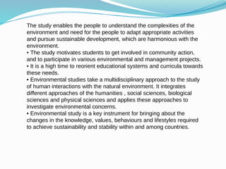 The study enables the people to understand the complexities of the
environment and need for the people to adapt appropriate activities
and pursue sustainable development, which are harmonious with the
environment.
• The study motivates students to get involved in community action,
and to participate in various environmental and management projects.
• It is a high time to reorient educational systems and curricula towards
these needs.
• Environmental studies take a multidisciplinary approach to the study
of human interactions with the natural environment. It integrates
different approaches of the humanities , social sciences, biological
sciences and physical sciences and applies these approaches to
investigate environmental concerns.
• Environmental study is a key instrument for bringing about the
changes in the knowledge, values, behaviours and lifestyles required
to achieve sustainability and stability within and among countries.
 