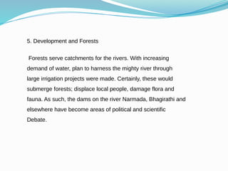 5. Development and Forests
Forests serve catchments for the rivers. With increasing
demand of water, plan to harness the mighty river through
large irrigation projects were made. Certainly, these would
submerge forests; displace local people, damage flora and
fauna. As such, the dams on the river Narmada, Bhagirathi and
elsewhere have become areas of political and scientific
Debate.
 