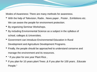 Modes of Awareness: There are many methods for awareness.
 With the help of Television, Radio , News paper , Poster , Exhibitions etc.
We can aware the people for environment protection.
 By organizing Seminar Workshops.
 By including Environmental Science as a subject in the syllabus of
school, colleges & Universities.
 Government can introduce Environmental Education in Rural
Development and Agriculture Development Programs.
 Finally, the people should be approached to understand conserve and
manage the environment and its resources.
 “ If you plan for one year Plant Rice ,
 If you plan for 10 years plant Trees ,& If you plan for 100 years , Educate
People.”
 