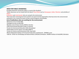 NEED FOR PUBLIC AWARENESS
(creating awareness among the public is a must at the situation).
Public awareness can be created with the help of Mass Media such as Newspapers, Radio, Television and activities of
NGO’S
Institutions and noted people who are caring for the environment.
There have been several government and the non-governmental organizations that have led to the environmental
protection in our country by means of their various programs and activities.
List of institutions who are working for the environment
•Botanical survey of india [BSI]
•Zoological survey of india [ZSI]
•Bombay natural history Society (BNHS), Mumbai
•CPR Environmental Education Center in Chennai
•Center for Environment Education (CEE) Ahmedabad
•World Wide Fund for Nature new delhi (WWF-I)
•Center for Science and Environment (CSE), New Delhi
•Bharti Vidyapeeth Institute of Environment Education and Research , (BVIEER), pune
•Salli Ali : Center for Ornithology and Natural History (SACON),Coimbatore Wildlife Institute of India(WII), Dehradun
 
