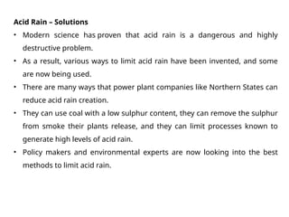 Acid Rain – Solutions
• Modern science has proven that acid rain is a dangerous and highly
destructive problem.
• As a result, various ways to limit acid rain have been invented, and some
are now being used.
• There are many ways that power plant companies like Northern States can
reduce acid rain creation.
• They can use coal with a low sulphur content, they can remove the sulphur
from smoke their plants release, and they can limit processes known to
generate high levels of acid rain.
• Policy makers and environmental experts are now looking into the best
methods to limit acid rain.
 
