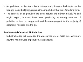 • Air pollution can be found both outdoors and indoors. Pollutants can be
trapped inside buildings, causing indoor pollution that lasts for a long time.
• The sources of air pollution are both natural and human based. As one
might expect, humans have been producing increasing amounts of
pollution as time has progressed, and they now account for the majority of
pollutants released into the air.
Fundamental Causes of Air Pollution
• Industrialization set in motion the widespread use of fossil fuels which are
now the main drivers of pollution as we know it.
 