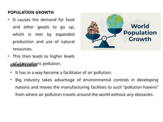 POPULATION GROWTH
• It causes the demand for food
and other goods to go up,
which is met by expanded
production and use of natural
resources.
• This then leads to higher levels
of atmospheric pollution.
Globalization
• It has in a way become a facilitator of air pollution.
• Big industry takes advantage of environmental controls in developing
nations and moves the manufacturing facilities to such “pollution havens”
from where air pollution travels around the world without any obstacles.
 