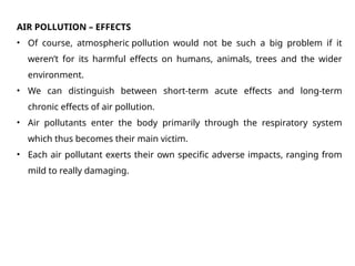 AIR POLLUTION – EFFECTS
• Of course, atmospheric pollution would not be such a big problem if it
weren’t for its harmful effects on humans, animals, trees and the wider
environment.
• We can distinguish between short-term acute effects and long-term
chronic effects of air pollution.
• Air pollutants enter the body primarily through the respiratory system
which thus becomes their main victim.
• Each air pollutant exerts their own specific adverse impacts, ranging from
mild to really damaging.
 