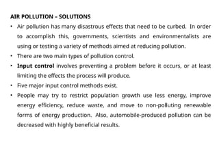 AIR POLLUTION – SOLUTIONS
• Air pollution has many disastrous effects that need to be curbed. In order
to accomplish this, governments, scientists and environmentalists are
using or testing a variety of methods aimed at reducing pollution.
• There are two main types of pollution control.
• Input control involves preventing a problem before it occurs, or at least
limiting the effects the process will produce.
• Five major input control methods exist.
• People may try to restrict population growth use less energy, improve
energy efficiency, reduce waste, and move to non-polluting renewable
forms of energy production. Also, automobile-produced pollution can be
decreased with highly beneficial results.
 