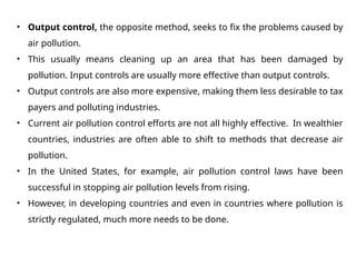 • Output control, the opposite method, seeks to fix the problems caused by
air pollution.
• This usually means cleaning up an area that has been damaged by
pollution. Input controls are usually more effective than output controls.
• Output controls are also more expensive, making them less desirable to tax
payers and polluting industries.
• Current air pollution control efforts are not all highly effective. In wealthier
countries, industries are often able to shift to methods that decrease air
pollution.
• In the United States, for example, air pollution control laws have been
successful in stopping air pollution levels from rising.
• However, in developing countries and even in countries where pollution is
strictly regulated, much more needs to be done.
 