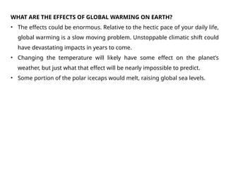WHAT ARE THE EFFECTS OF GLOBAL WARMING ON EARTH?
• The effects could be enormous. Relative to the hectic pace of your daily life,
global warming is a slow moving problem. Unstoppable climatic shift could
have devastating impacts in years to come.
• Changing the temperature will likely have some effect on the planet’s
weather, but just what that effect will be nearly impossible to predict.
• Some portion of the polar icecaps would melt, raising global sea levels.
 