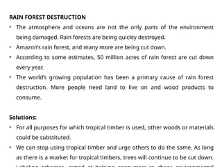 RAIN FOREST DESTRUCTION
• The atmosphere and oceans are not the only parts of the environment
being damaged. Rain forests are being quickly destroyed.
• Amazon’s rain forest, and many more are being cut down.
• According to some estimates, 50 million acres of rain forest are cut down
every year.
• The world’s growing population has been a primary cause of rain forest
destruction. More people need land to live on and wood products to
consume.
Solutions:
• For all purposes for which tropical timber is used, other woods or materials
could be substituted.
• We can stop using tropical timber and urge others to do the same. As long
as there is a market for tropical timbers, trees will continue to be cut down.
 