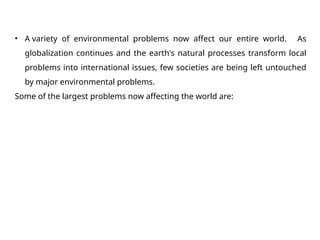 • A variety of environmental problems now affect our entire world. As
globalization continues and the earth's natural processes transform local
problems into international issues, few societies are being left untouched
by major environmental problems.
Some of the largest problems now affecting the world are:
 