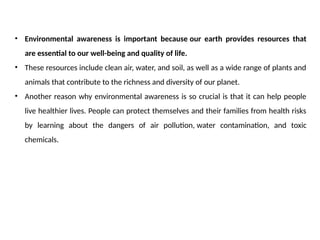 • Environmental awareness is important because our earth provides resources that
are essential to our well-being and quality of life.
• These resources include clean air, water, and soil, as well as a wide range of plants and
animals that contribute to the richness and diversity of our planet.
• Another reason why environmental awareness is so crucial is that it can help people
live healthier lives. People can protect themselves and their families from health risks
by learning about the dangers of air pollution, water contamination, and toxic
chemicals.
 