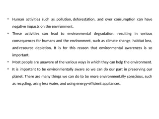 • Human activities such as pollution, deforestation, and over consumption can have
negative impacts on the environment.
• These activities can lead to environmental degradation, resulting in serious
consequences for humans and the environment, such as climate change, habitat loss,
and resource depletion. It is for this reason that environmental awareness is so
important.
• Most people are unaware of the various ways in which they can help the environment.
• It is important to be environmentally aware so we can do our part in preserving our
planet. There are many things we can do to be more environmentally conscious, such
as recycling, using less water, and using energy-efficient appliances.
 