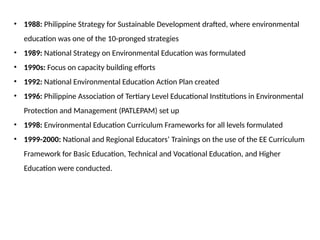 • 1988: Philippine Strategy for Sustainable Development drafted, where environmental
education was one of the 10-pronged strategies
• 1989: National Strategy on Environmental Education was formulated
• 1990s: Focus on capacity building efforts
• 1992: National Environmental Education Action Plan created
• 1996: Philippine Association of Tertiary Level Educational Institutions in Environmental
Protection and Management (PATLEPAM) set up
• 1998: Environmental Education Curriculum Frameworks for all levels formulated
• 1999-2000: National and Regional Educators’ Trainings on the use of the EE Curriculum
Framework for Basic Education, Technical and Vocational Education, and Higher
Education were conducted.
 
