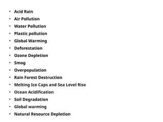 • Acid Rain
• Air Pollution
• Water Pollution
• Plastic pollution
• Global Warming
• Deforestation
• Ozone Depletion
• Smog
• Overpopulation
• Rain Forest Destruction
• Melting Ice Caps and Sea Level Rise
• Ocean Acidification
• Soil Degradation
• Global warming
• Natural Resource Depletion
 