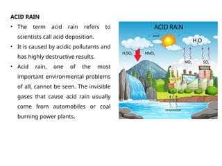 ACID RAIN
• The term acid rain refers to
scientists call acid deposition.
• It is caused by acidic pollutants and
has highly destructive results.
• Acid rain, one of the most
important environmental problems
of all, cannot be seen. The invisible
gases that cause acid rain usually
come from automobiles or coal
burning power plants.
 
