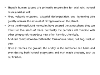 • Though human causes are primarily responsible for acid rain, natural
causes exist as well.
• Fires, volcanic eruptions, bacterial decomposition, and lightening also
greatly increase the amount of nitrogen oxide on the planet.
• Once the tiny pollutant molecules have entered the atmosphere, they can
travel for thousands of miles. Eventually the particles will combine with
other compounds to produce new, often harmful, chemicals.
• Acid rain comes down to earth in the form of rain, snow, hail, fog, frost, or
dew.
• Once it reaches the ground, the acidity in the substance can harm and
even destroy both natural ecosystems and man made products, such as
car finishes.
 