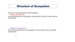 Structure of Ecosystem
There are two components of the Ecosystem _
• Biotic components
•Living things within an ecosystem, such as plants, animals, fungi, bacteria,
and protists
*Abiotic Components
•Non-living components of an ecosystem, such as water, soil, air, sunlight,
temperature,
• .
 