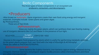 The three types of biotic components in an ecosystem are
producers, consumers, and decomposers.
•Producers
•Also known as Autotrophs, these organisms create their own food using energy and inorganic
materials. Examples include Green plants and green algae.
By Photosynthesis.
These are of Two Kinds
(A)Photoautotroph_
these are mainly the green plants ,which can synthesis their own food by making
use of inorganic elements like Co2 and Water in the presence of sun light.
6Co2+H20________________________C6H12 O6 + 6O2
Glucose is the organic food prepared by plants which is useful for performing metabolic activities .
As the green plants prepare their own food with the help of #Sunlight & #Chlorophyl
These are called as PHOTOAUTOTROPHS.
(B)Chemoautotroph
Some bacteria like Sulphur bacteria ,iron bacteria capture energy released during
inorganic chemical reactions and prepare organic foodby process called chemosynthesis and these
are called chemoautotroph
Biotic Components
Sunlght
Chlorophyli
 