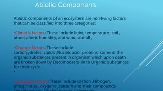 Abiotic Components
Abiotic components of an ecosystem are non-living factors
that can be classified into three categories:
•Climatic factors: These include light, temperature, soil ,
atmospheric humidity, and wind,rainfall ,
•Organic factors: These include
carbohydrates ,Lipids ,Nucleic acid ,proteins some of the
organic substances present in organism which upon death
are broken down by Decomposers in to Organic substances
for their cycle.
•
•Inorganic factors: These include carbon ,Nitrogen,
phosphorus , oxygene ,calcium and their compounds
 