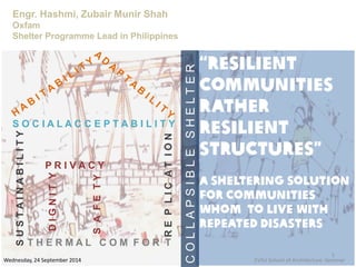 “RESILIENT
COMMUNITIES
rather
resilient
structures”
A sheltering solution
for communities
whom to live with
repeated disasters
Engr. Hashmi, Zubair Munir Shah
Oxfam
Shelter Programme Lead in Philippines
SUSTAINABILITY
T H E R M A L C O M F O R T
S O C I A L A C C E P T A B I L I T Y
DIGNITY
SAFETY
P R I V A C Y REPLICATION
COLLAPSIBLESHELTER
Wednesday, 24 September 2014
1
EVSU School of Architecture -Seminar
 