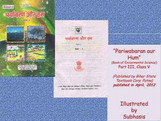 “Pariwabaran aur
       Hum”
(Book of Enviormental Science)
    Part III, Class V

(Published by Bihar State
  Textbook Corp. Patna)
published in April, 2012




     Illustrated
          by
      Subhasis
 