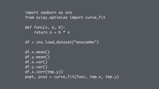 import seaborn as sns
from scipy.optimize import curve_fit
def func(x, a, b):
return a + b * x
df = sns.load_dataset(“anscombe")
df.x.mean()
df.y.mean()
df.x.var()
df.y.var()
df.x.corr(tmp.y))
popt, pcov = curve_fit(func, tmp.x, tmp.y)
 
