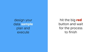design your
data sample
plan and
execute
hit the big red
button and wait
for the process
to ﬁnish
 