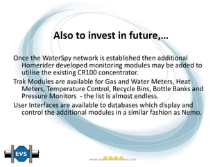 Also to invest in future,… Once the WaterSpy network is established then additional Homerider developed monitoring modules may be added to utilise the existing CR100 concentrator. Trak Modules are available for Gas and Water Meters, Heat Meters, Temperature Control, Recycle Bins, Bottle Banks and Pressure Monitors  - the list is almost endless. User Interfaces are available to databases which display and control the additional modules in a similar fashion as Nemo.   