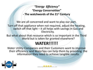 “ Energy  Efficiency” “ Energy Conservation” - The watchwords of the 21 st  Century We are all concerned and want to play our part. Turn off that appliance when not required, adjust the heating, switch off that light – it all helps with savings in Gas and Electricity.  But what about that resource which is so important in the Third World but is taken for granted elsewhere? WATER!!!!!! Water Utility Companies and their Customers want to improve their efficiency, and WaterSpy can help them by providing  the information they need to achieve tangible results. 