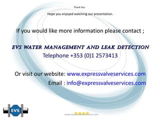 Thank You  Hope you enjoyed watching our presentation. If you would like more information please contact ; EVS Water Management and Leak Detection Telephone +353 (0)1 2573413  Or visit our website:  www.expressvalveservices.com Email :  [email_address] 