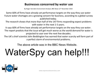 Businesses concerned by water use By Roger Harrabin Environment Analyst, BBC News 12 th  November 2010   Some 60% of firms have already set performance targets on the way they use water  Future water shortages are a growing concern for business, according to a global survey published today.  The research shows that more than half of the 147 firms responding expect problems with water in the next 1-5 years.  It says 60% of firms have already set performance targets on the way they use water.  The report predicts that the issue will get much worse as the world demand for water is projected to soar over the next few decades. The UK's chief scientist John Beddington has warned that water scarcity will form part of a perfect storm of environmental problems. The above article was in the BBC News Website. WaterSpy can help!!! 
