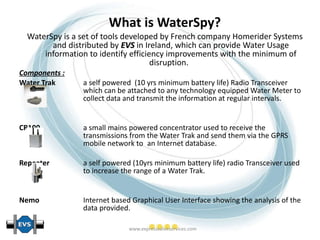 What is WaterSpy? WaterSpy is a set of tools developed by French company Homerider Systems and distributed by  EVS  in Ireland, which can provide Water Usage information to identify efficiency improvements with the minimum of disruption.   Components : Water Trak  a self powered  (10 yrs minimum battery life) Radio Transceiver  which can be attached to any technology equipped Water Meter to  collect data and transmit the information at regular intervals. CR100  a small mains powered concentrator used to receive the  transmissions from the Water Trak and send them via the GPRS  mobile network to  an Internet database. Repeater  a self powered (10yrs minimum battery life) radio Transceiver used  to increase the range of a Water Trak. Nemo  Internet based Graphical User Interface showing the analysis of the  data provided.   