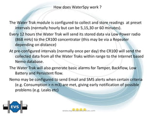 How does WaterSpy work ? The Water Trak module is configured to collect and store readings  at preset intervals (normally hourly but can be 5,15,30 or 60 minutes). Every 12 hours the Water Trak will send its stored data via Low Power radio (868 mHz) to the CR100 concentrator (this may be via a Repeater depending on distance) At pre-configured intervals (normally once per day) the CR100 will send the collected data from all the Water Traks within range to the Internet based Nemo database. The Water Trak will also generate basic alarms for Tamper, Backflow, Low Battery and Persistent flow. Nemo may be configured to send Email and SMS alerts when certain criteria (e.g. Consumption > n m3) are met, giving early notification of possible problems (e.g. Leaks etc) 