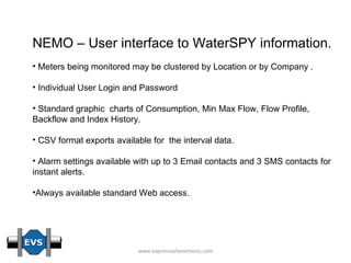 NEMO – User interface to WaterSPY information. Meters being monitored may be clustered by Location or by Company . Individual User Login and Password Standard graphic  charts of Consumption, Min Max Flow, Flow Profile, Backflow and Index History. CSV format exports available for  the interval data. Alarm settings available with up to 3 Email contacts and 3 SMS contacts for instant alerts. Always available standard Web access. 
