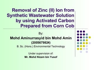 Removal of Zinc (II) Ion from Synthetic Wastewater Solution by using Activated Carbon Prepared from Corn Cob By: Mohd Aminurrasyid bin Mohd Amin (2005679824) B. Sc. (Hons.) Environmental Technology Under supervision of: Mr. Mohd Nizam bin Yusof 
