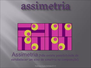 Professora Sandra Bolinhas-E.V.T Assimetria  (Não existe possibilidade de estabelecer um eixo de simetria na composição). 