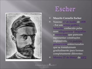 Maurits Cornelis Escher Nasceu:  17 de Junho  de  1898  - Foi um  artista gráfico   holandês  conhecido pelas suas  xilogravuras ,  litografias  e  meios-tons  que parecem representar construções impossíveis,  cria  padrões   geométricos  entrecruzados que se transformam gradualmente para formas completamente diferentes  Morreu: 27 de Março   de  1972 ). . Professora Sandra Bolinhas-E.V.T  2010/2011 