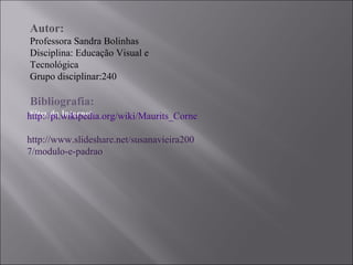 Autor: Professora Sandra Bolinhas Disciplina: Educação Visual e Tecnológica Grupo disciplinar:240  Bibliografia: Sites da Internet: http://pt.wikipedia.org/wiki/Maurits_Cornelis_Escher http://www.slideshare.net/susanavieira2007/modulo-e-padrao 