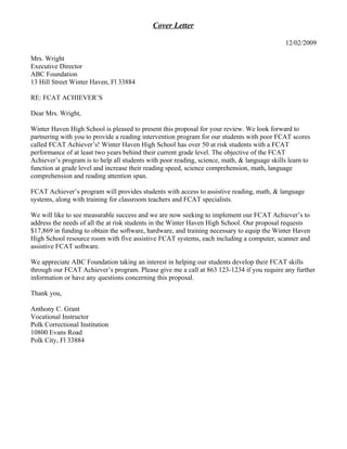 Cover Letter

                                                                                             12/02/2009

Mrs. Wright
Executive Director
ABC Foundation
13 Hill Street Winter Haven, Fl 33884

RE: FCAT ACHIEVER’S

Dear Mrs. Wright,

Winter Haven High School is pleased to present this proposal for your review. We look forward to
partnering with you to provide a reading intervention program for our students with poor FCAT scores
called FCAT Achiever’s! Winter Haven High School has over 50 at risk students with a FCAT
performance of at least two years behind their current grade level. The objective of the FCAT
Achiever’s program is to help all students with poor reading, science, math, & language skills learn to
function at grade level and increase their reading speed, science comprehension, math, language
comprehension and reading attention span.

FCAT Achiever’s program will provides students with access to assistive reading, math, & language
systems, along with training for classroom teachers and FCAT specialists.

We will like to see measurable success and we are now seeking to implement our FCAT Achiever’s to
address the needs of all the at risk students in the Winter Haven High School. Our proposal requests
$17,869 in funding to obtain the software, hardware, and training necessary to equip the Winter Haven
High School resource room with five assistive FCAT systems, each including a computer, scanner and
assistive FCAT software.

We appreciate ABC Foundation taking an interest in helping our students develop their FCAT skills
through our FCAT Achiever’s program. Please give me a call at 863 123-1234 if you require any further
information or have any questions concerning this proposal.

Thank you,

Anthony C. Grant
Vocational Instructor
Polk Correctional Institution
10800 Evans Road
Polk City, Fl 33884
 