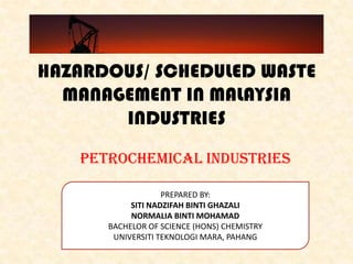 HAZARDOUS/ SCHEDULED WASTE
MANAGEMENT IN MALAYSIA
INDUSTRIES
PETROCHEMICAL INDUSTRIES
PREPARED BY:
SITI NADZIFAH BINTI GHAZALI
NORMALIA BINTI MOHAMAD
BACHELOR OF SCIENCE (HONS) CHEMISTRY
UNIVERSITI TEKNOLOGI MARA, PAHANG
 