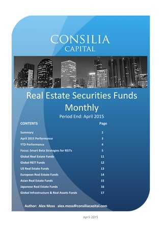 Real Estate Securities Funds
Monthly
Period End: April 2015
CONTENTS Page
Summary 2
April 2015 Performance 3
YTD Performance 4
Focus: Smart Beta Strategies for REITs 5
Global Real Estate Funds 11
Global REIT Funds 12
US Real Estate Funds 13
European Real Estate Funds 14
Asian Real Estate Funds 15
Japanese Real Estate Funds 16
Global Infrastructure & Real Assets Funds 17
April 2015
Author: Alex Moss alex.moss@consiliacapital.com
 