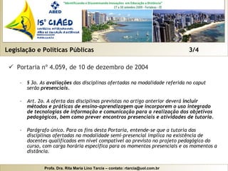 Legislação e Políticas Públicas  3/4 Portaria nº 4.059, de 10 de dezembro de 2004 § 3o. As  avaliações  das disciplinas ofertadas na modalidade referida no caput serão  presenciais.   Art. 2o. A oferta das disciplinas previstas no artigo anterior deverá  incluir métodos e práticas de ensino-aprendizagem que incorporem o uso integrado de tecnologias de informação e comunicação para a realização dos objetivos pedagógicos, bem como prever encontros presenciais e atividades de tutoria.  Parágrafo único. Para os fins desta Portaria, entende-se que a tutoria das disciplinas ofertadas na modalidade semi-presencial implica na existência de docentes qualificados em nível compatível ao previsto no projeto pedagógico do curso, com carga horária específica para os momentos presenciais e os momentos a distância.  