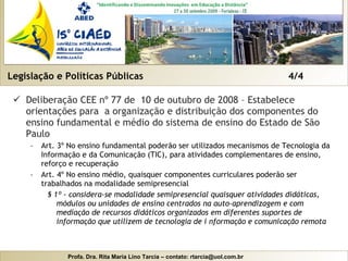 Legislação e Políticas Públicas  4/4 Deliberação CEE nº 77 de  10 de outubro de 2008 – Estabelece orientações para  a organização e distribuição dos componentes do ensino fundamental e médio do sistema de ensino do Estado de São Paulo Art. 3º No ensino fundamental poderão ser utilizados mecanismos de Tecnologia da Informação e da Comunicação (TIC), para atividades complementares de ensino, reforço e recuperação Art. 4º No ensino médio, quaisquer componentes curriculares poderão ser trabalhados na modalidade semipresencial § 1º - considera-se modalidade semipresencial quaisquer atividades didáticas, módulos ou unidades de ensino centrados na auto-aprendizagem e com mediação de recursos didáticos organizados em diferentes suportes de informação que utilizem de tecnologia de i nformação e comunicação remota 