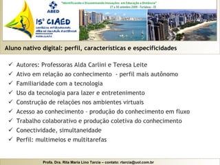 Aluno nativo digital: perfil, características e especificidades Autores: Professoras Alda Carlini e Teresa Leite Ativo em relação ao conhecimento  - perfil mais autônomo Familiaridade com a tecnologia Uso da tecnologia para lazer e entretenimento Construção de relações nos ambientes virtuais Acesso ao conhecimento – produção do conhecimento em fluxo Trabalho colaborativo e produção coletiva do conhecimento Conectividade, simultaneidade Perfil: multimeios e multitarefas 