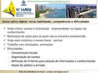 Aluno nativo digital: novas habilidades, competências e dificuldades Visão crítica: acesso à informação – empreendedor no espaço do conhecimento Realização de ações para as quais não se encontra amadurecido Visão mais sistêmica e menos linear - portais Trabalho com simulações, animações Dificuldades: Concentração focada Organização de tarefas Definição de Critérios para seleção de informações e conhecimentos Noção de público e privado 